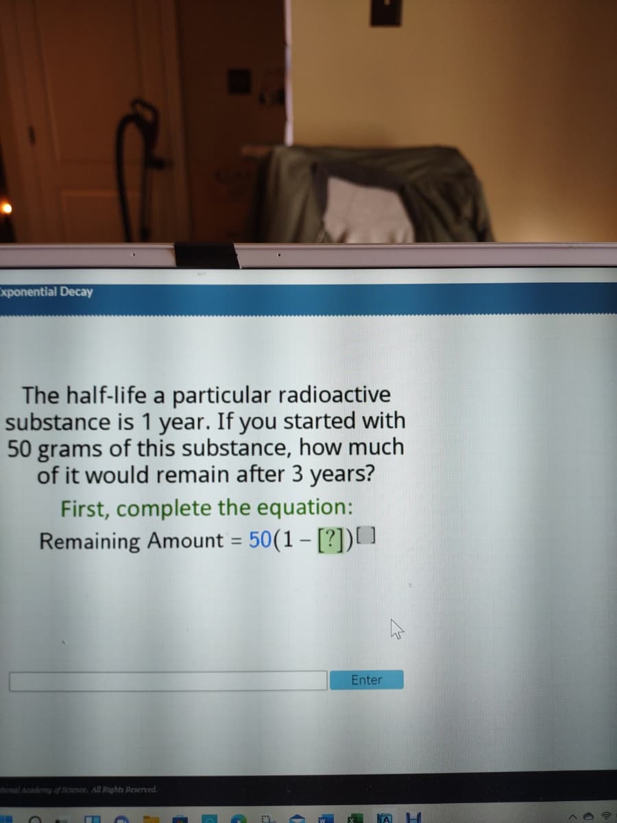 xponential Decay
The half-life a particular radioactive
substance is 1 year. If you started with
50 grams of this substance, how much
of it would remain after 3 years?
First, complete the equation:
Remaining Amount = 50(1 – [?])]
%3D
Enter
tonal Academy of Science, All Rights Reserved.
