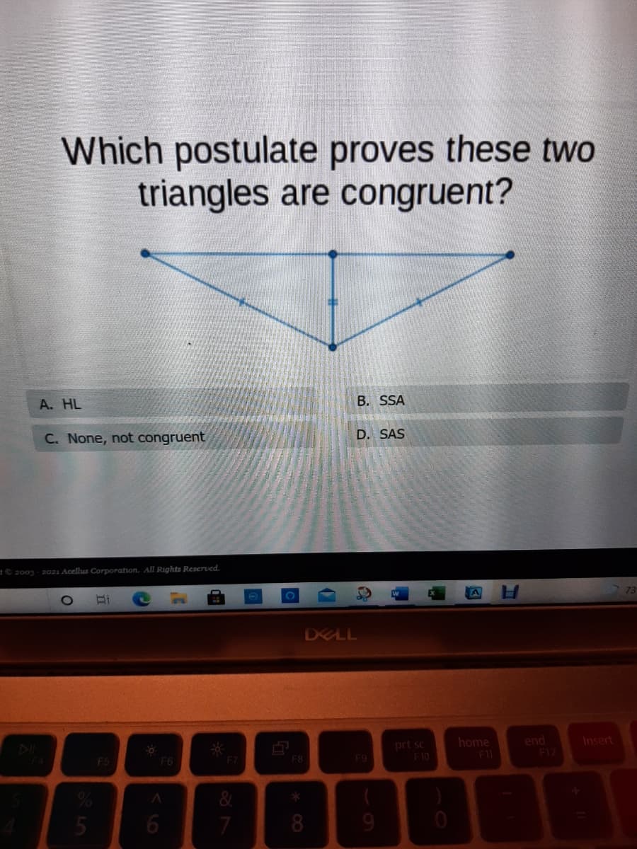 Which postulate proves these two
triangles are congruent?
A. HL
B. SSA
C. None, not congruent
D. SAS
2003-2021 Acellus Corporation. All Rights Resered.
DELL
end
F12
home
Insert
prt sc
F10
F5
F6
F7
F8
F9
&
5
7
8
