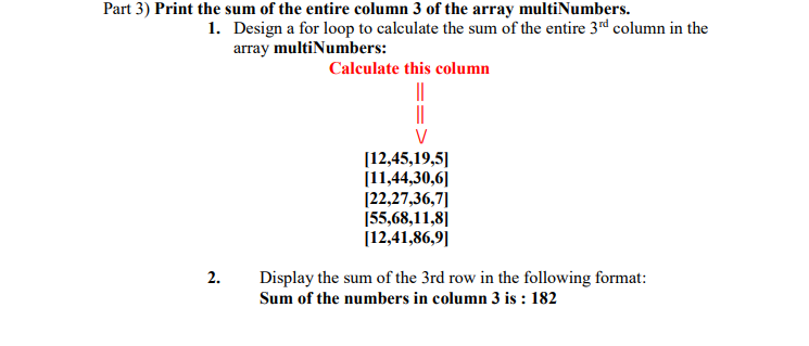 Part 3) Print the sum of the entire column 3 of the array multiNumbers.
1. Design a for loop to calculate the sum of the entire 3rd column in the
array multiNumbers:
Calculate this column
||
||
[12,45,19,5|
[11,44,30,6]
[22,27,36,7]|
[55,68,11,8]|
[12,41,86,9||
2.
Display the sum of the 3rd row in the following format:
Sum of the numbers in column 3 is : 182

