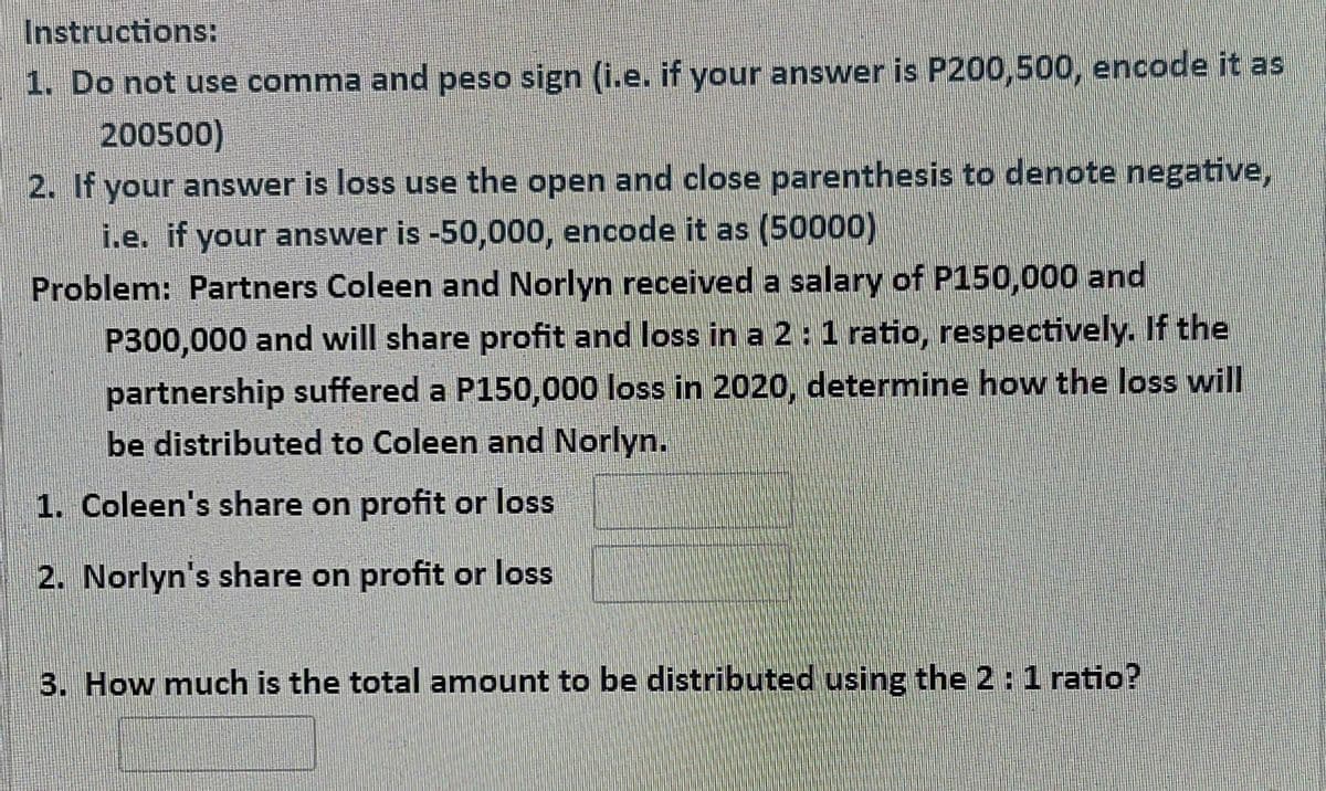 Instructions:
1. Do not use comma and peso sign (i.e. if your answer is P200,500, encode it as
200500)
2. If your answer is loss use the open and close parenthesis to denote negative,
i.e. if your answer is -50,000, encode it as (50000)
Problem: Partners Coleen and Norlyn received a salary of P150,000 and
P300,000 and will share profit and loss in a 2:1 ratio, respectively. If the
partnership suffered a P1500,000 loss in 2020, determine how the loss will
be distributed to Coleen and Norlyn.
1. Coleen's share on profit or loss
2. Norlyn's share on profit or loss
3. How much is the total amount to be distributed using the 2: 1 ratio?
