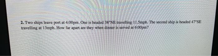 2. Two ships leave port at 4:00pm. One is headed 38°NE travelling 11.5mph. The second ship is headed 47°SE
travelling at 13mph. How far apart are they when dinner is served at 6:00pm?
