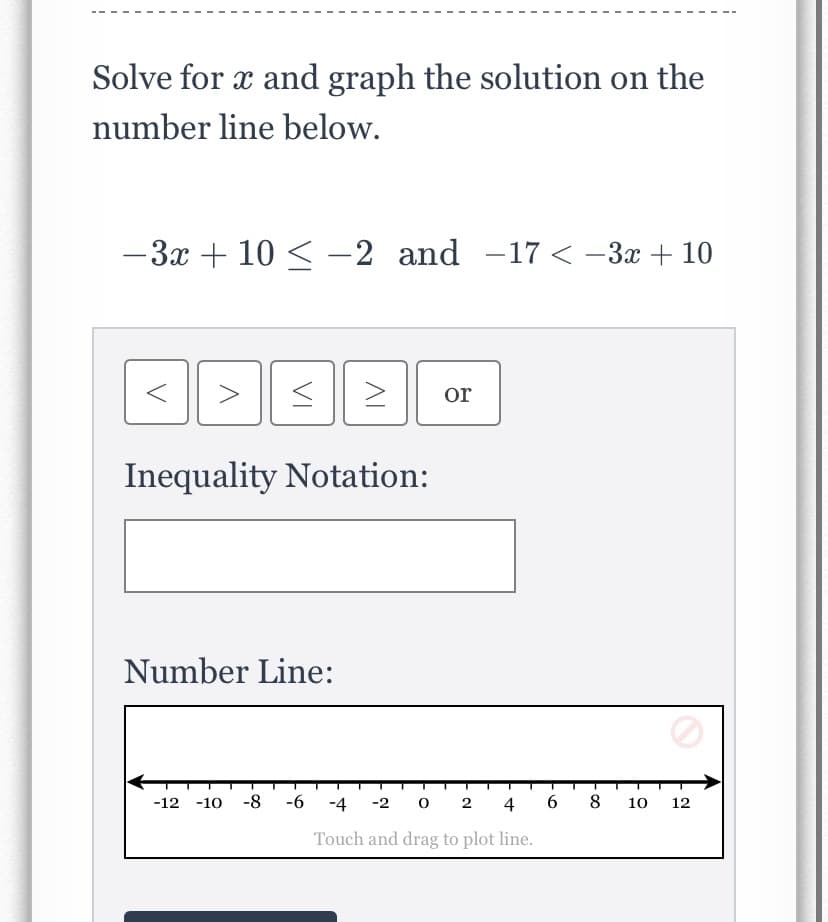 Solve for x and graph the solution on the
number line below.
-3x + 10 < -2 and -17 < -3x + 10
>
or
Inequality Notation:
Number Line:
-12 -10 -8
-6
-4
-2 0
2 4
8
10
12
Touch and drag to plot line.
