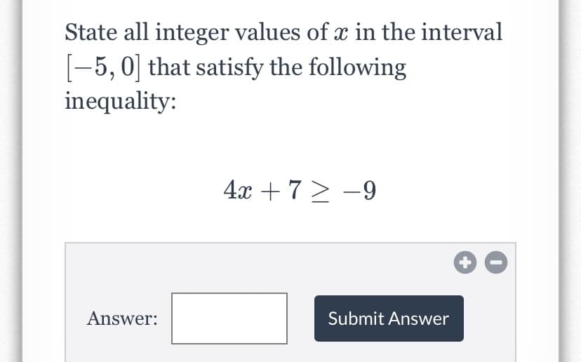 State all integer values of x in the interval
[-5, 0] that satisfy the following
inequality:
4x +7> -9
Answer:
Submit Answer
