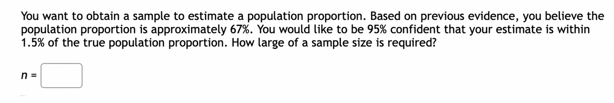 You want to obtain a sample to estimate a population proportion. Based on previous evidence, you believe the
population proportion is approximately 67%. You would like to be 95% confident that your estimate is within
1.5% of the true population proportion. How large of a sample size is required?
n =