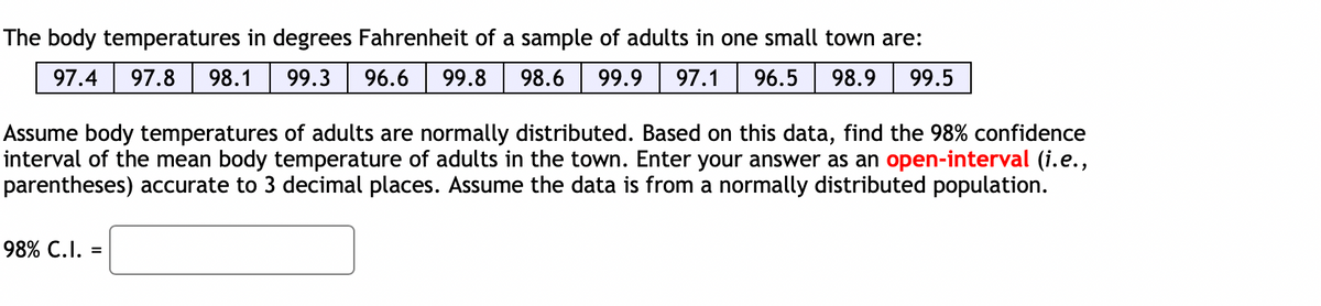 The body temperatures in degrees Fahrenheit of a sample of adults in one small town are:
97.4 97.8 98.1 99.3 96.6 99.8
98.6 99.9 97.1 96.5 98.9 99.5
Assume body temperatures of adults are normally distributed. Based on this data, find the 98% confidence
interval of the mean body temperature of adults in the town. Enter your answer as an open-interval (i.e.,
parentheses) accurate to 3 decimal places. Assume the data is from a normally distributed population.
98% C.I. =