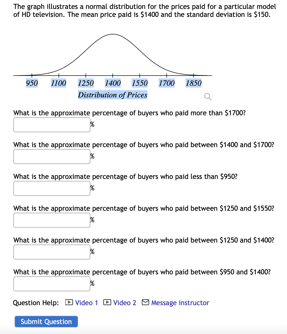 The graph illustrates a normal distribution for the prices paid for a particular model
of HD television. The mean price paid is $1400 and the standard deviation is $150.
950 1100 1250 1400 1550 1700 1850
Distribution of Prices
What is the approximate percentage of buyers who paid more than $1700?
%
What is the approximate percentage of buyers who paid between $1400 and $1700?
%
What is the approximate percentage of buyers who paid less than $950?
%
What is the approximate percentage of buyers who paid between $1250 and $1550?
What is the approximate percentage of buyers who paid between $1250 and $1400?
What is the approximate percentage of buyers who paid between $950 and $1400?
%
Question Help: Video 1
Video 2 Message instructor
Submit Question