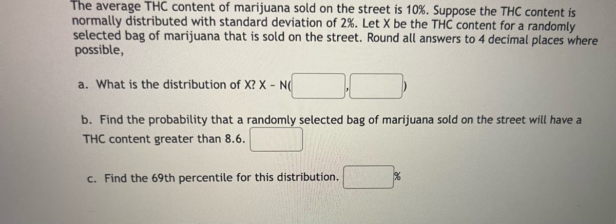 The average THC content of marijuana sold on the street is 10%. Suppose the THC content is
normally distributed with standard deviation of 2%. Let X be the THC content for a randomly
selected bag of marijuana that is sold on the street. Round all answers to 4 decimal places where
possible,
a. What is the distribution of X? X - NO
b. Find the probability that a randomly selected bag of marijuana sold on the street will have a
THC content greater than 8.6.
c. Find the 69th percentile for this distribution.
%