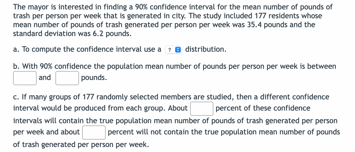 The mayor is interested in finding a 90% confidence interval for the mean number of pounds of
trash per person per week that is generated in city. The study included 177 residents whose
mean number of pounds of trash generated per person per week was 35.4 pounds and the
standard deviation was 6.2 pounds.
a. To compute the confidence interval use a ? distribution.
b. With 90% confidence the population mean number of pounds per person per week is between
and
pounds.
c. If many groups of 177 randomly selected members are studied, then a different confidence
interval would be produced from each group. About percent of these confidence
intervals will contain the true population mean number of pounds of trash generated per person
per week and about percent will not contain the true population mean number of pounds
of trash generated per person per week.