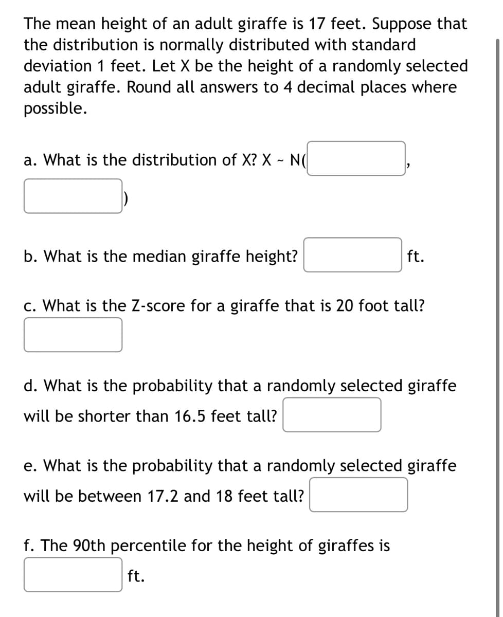 The mean height of an adult giraffe is 17 feet. Suppose that
the distribution is normally distributed with standard
deviation 1 feet. Let X be the height of a randomly selected
adult giraffe. Round all answers to 4 decimal places where
possible.
a. What is the distribution of X? X - N(
b. What is the median giraffe height?
ft.
c. What is the Z-score for a giraffe that is 20 foot tall?
d. What is the probability that a randomly selected giraffe
will be shorter than 16.5 feet tall?
e. What is the probability that a randomly selected giraffe
will be between 17.2 and 18 feet tall?
f. The 90th percentile for the height of giraffes is
ft.