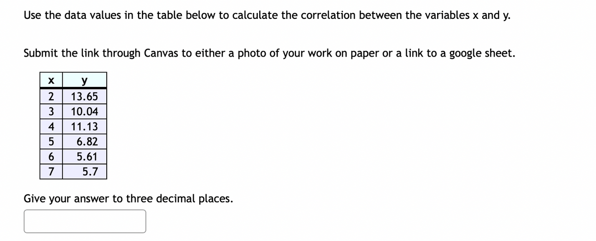 Use the data values in the table below to calculate the correlation between the variables x and y.
Submit the link through Canvas to either a photo of your work on paper or a link to a google sheet.
X
2
3
4
5
6
y
13.65
10.04
11.13
6.82
5.61
5.7
Give your answer to three decimal places.