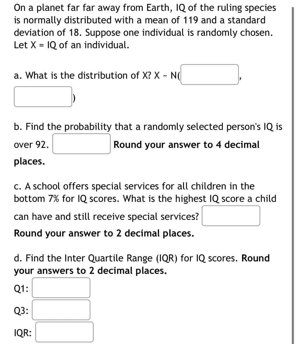 On a planet far far away from Earth, IQ of the ruling species
is normally distributed with a mean of 119 and a standard
deviation of 18. Suppose one individual is randomly chosen.
Let X = IQ of an individual.
a. What is the distribution of X? X - N(
b. Find the probability that a randomly selected person's IQ is
over 92.
Round your answer to 4 decimal
places.
c. A school offers special services for all children in the
bottom 7% for IQ scores. What is the highest IQ score a child
can have and still receive special services?
Round your answer to 2 decimal places.
d. Find the Inter Quartile Range (IQR) for IQ scores. Round
your answers to 2 decimal places.
Q1:
Q3:
IQR: