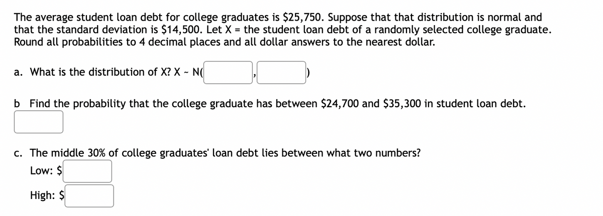 The average student loan debt for college graduates is $25,750. Suppose that that distribution is normal and
that the standard deviation is $14,500. Let X = the student loan debt of a randomly selected college graduate.
Round all probabilities to 4 decimal places and all dollar answers to the nearest dollar.
a. What is the distribution of X? X - N
b Find the probability that the college graduate has between $24,700 and $35,300 in student loan debt.
c. The middle 30% of college graduates' loan debt lies between what two numbers?
Low: $
High: $