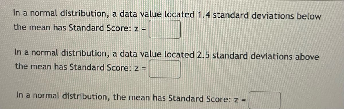 In a normal distribution, a data value located 1.4 standard deviations below
the mean has Standard Score: z =
In a normal distribution, a data value located 2.5 standard deviations above
the mean has Standard Score: z =
In a normal distribution, the mean has Standard Score: z =