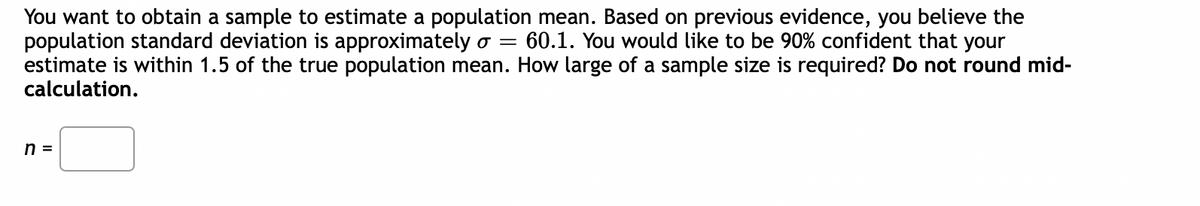 You want to obtain a sample to estimate a population mean. Based on previous evidence, you believe the
population standard deviation is approximately o = 60.1. You would like to be 90% confident that your
estimate is within 1.5 of the true population mean. How large of a sample size is required? Do not round mid-
calculation.
n =