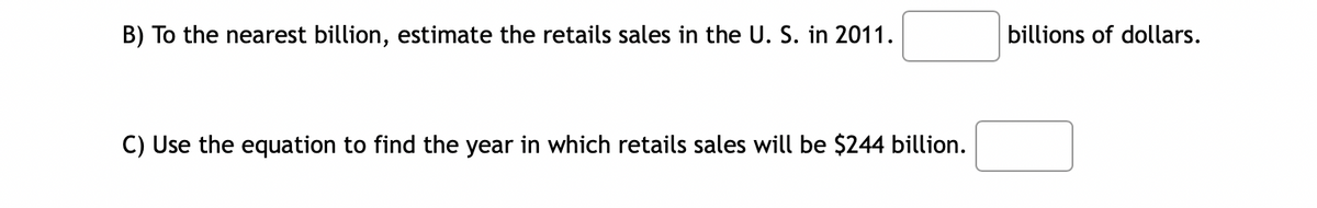 B) To the nearest billion, estimate the retails sales in the U. S. in 2011.
C) Use the equation to find the year in which retails sales will be $244 billion.
billions of dollars.