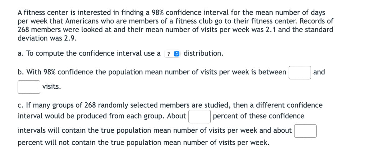 A fitness center is interested in finding a 98% confidence interval for the mean number of days
per week that Americans who are members of a fitness club go to their fitness center. Records of
268 members were looked at and their mean number of visits per week was 2.1 and the standard
deviation was 2.9.
a. To compute the confidence interval use a ? distribution.
b. With 98% confidence the population mean number of visits per week is between
visits.
and
c. If many groups of 268 randomly selected members are studied, then a different confidence
interval would be produced from each group. About
percent of these confidence
intervals will contain the true population mean number of visits per week and about
percent will not contain the true population mean number of visits per week.