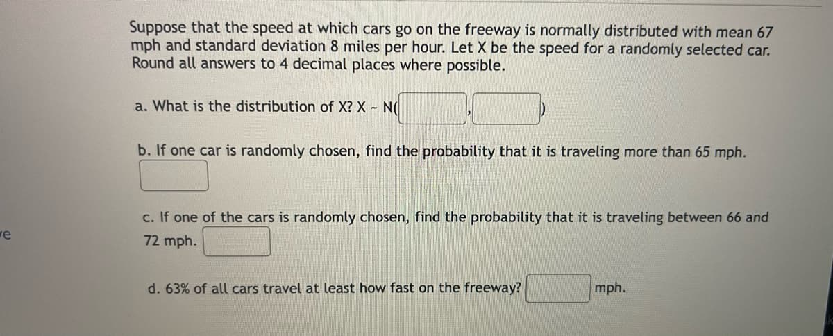 e
Suppose that the speed at which cars go on the freeway is normally distributed with mean 67
mph and standard deviation 8 miles per hour. Let X be the speed for a randomly selected car.
Round all answers to 4 decimal places where possible.
a. What is the distribution of X? X - N(
b. If one car is randomly chosen, find the probability that it is traveling more than 65 mph.
c. If one of the cars is randomly chosen, find the probability that it is traveling between 66 and
72 mph.
d. 63% of all cars travel at least how fast on the freeway?
mph.