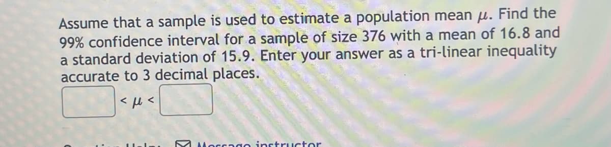Assume that a sample is used to estimate a population mean u. Find the
99% confidence interval for a sample of size 376 with a mean of 16.8 and
a standard deviation of 15.9. Enter your answer as a tri-linear inequality
accurate to 3 decimal places.
<ft<
Morrago instructor