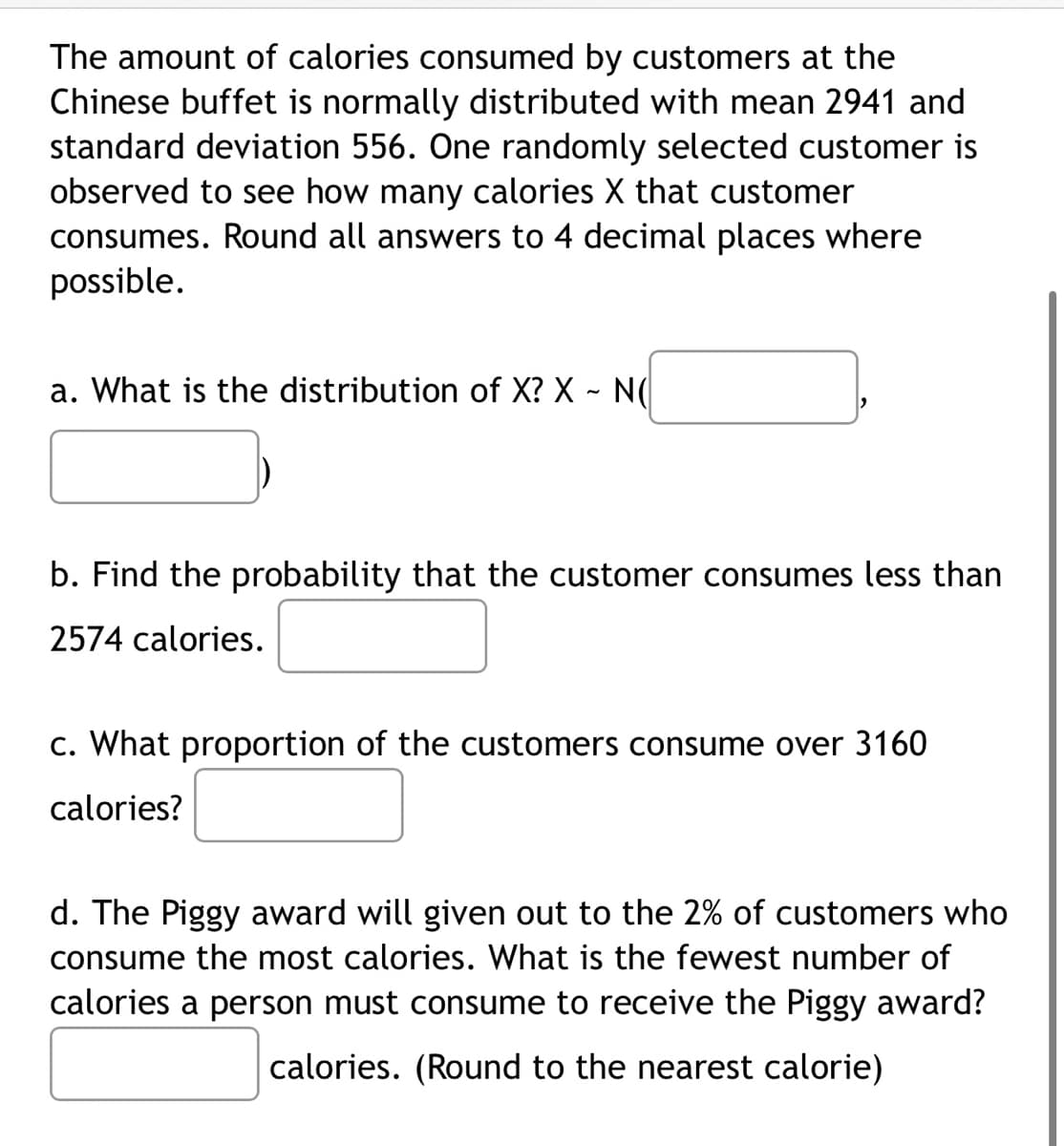 The amount of calories consumed by customers at the
Chinese buffet is normally distributed with mean 2941 and
standard deviation 556. One randomly selected customer is
observed to see how many calories X that customer
consumes. Round all answers to 4 decimal places where
possible.
a. What is the distribution of X? X - N(
b. Find the probability that the customer consumes less than
2574 calories.
c. What proportion of the customers consume over 3160
calories?
d. The Piggy award will given out to the 2% of customers who
consume the most calories. What is the fewest number of
calories a person must consume to receive the Piggy award?
calories. (Round to the nearest calorie)