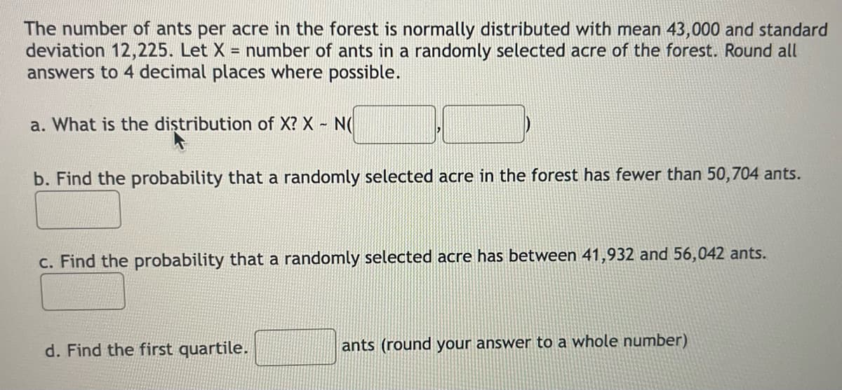 The number of ants per acre in the forest is normally distributed with mean 43,000 and standard
deviation 12,225. Let X = number of ants in a randomly selected acre of the forest. Round all
answers to 4 decimal places where possible.
a. What is the distribution of X? X - N(
b. Find the probability that a randomly selected acre in the forest has fewer than 50,704 ants.
c. Find the probability that a randomly selected acre has between 41,932 and 56,042 ants.
d. Find the first quartile.
ants (round your answer to a whole number)