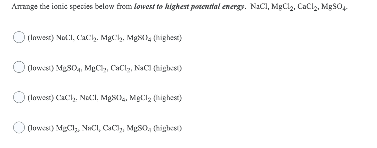 Arrange the ionic species below from lowest to highest potential energy. NaCl, MgCl2, CaCl2, MgSO4.
(lowest) NaCl, CaCl2, MgCl2, MgSO4 (highest)
(lowest) MgSO4, MgCl, CaCl2, NaCl (highest)
(lowest) CaCl2, NaCl, MgSO4, MgCl2 (highest)
(lowest) MgCl2, NaCl, CaCl2, MgSO4 (highest)
