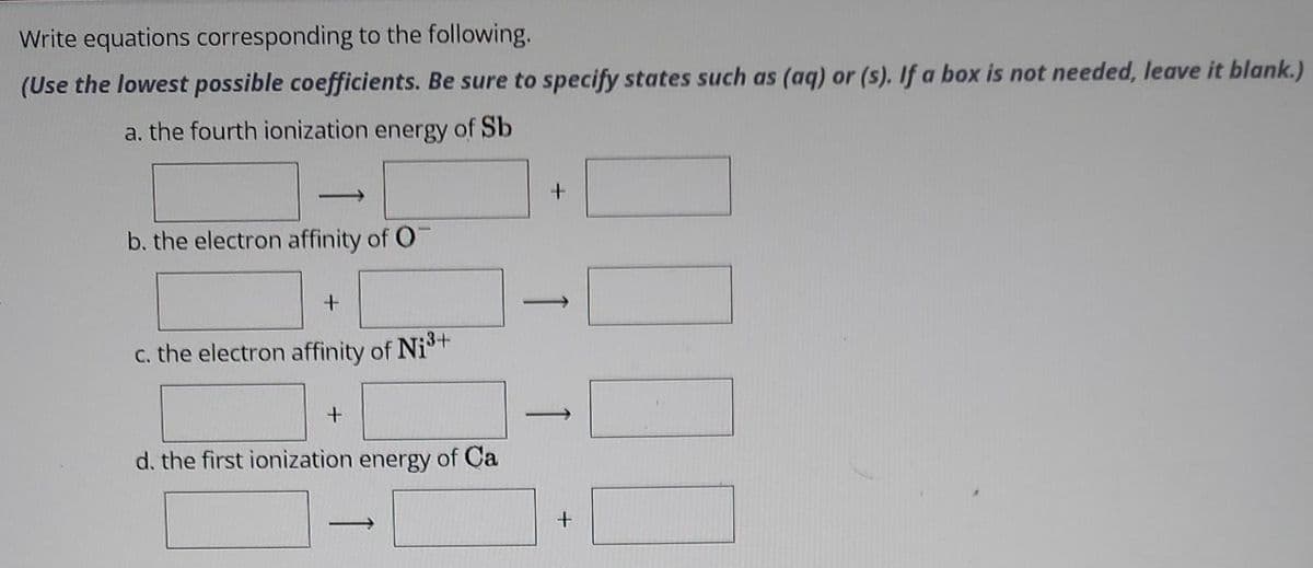 Write equations corresponding to the following.
(Use the lowest possible coefficients. Be sure to specify states such as (aq) or (s). If a box is not needed, leave it blank.)
a. the fourth ionization energy of Sb
b. the electron affinity of O
+
c. the electron affinity of Ni³+
+
d. the first ionization energy of Ca
+
1000