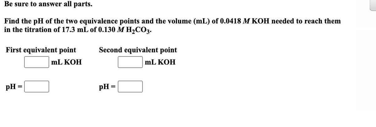 Be sure to answer all parts.
Find the pH of the two equivalence points and the volume (mL) of 0.0418 M KOH needed to reach them
in the titration of 17.3 mL of 0.130 M H₂CO3.
First equivalent point
mL KOH
pH =
Second equivalent point
mL KOH
pH =
