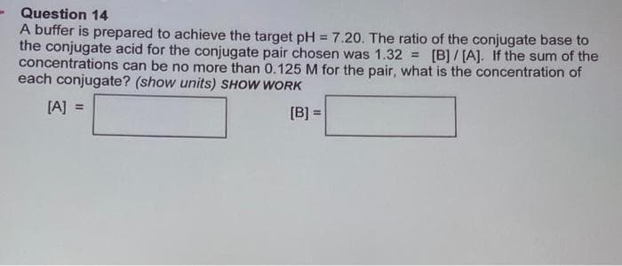 Question 14
A buffer is prepared to achieve the target pH = 7.20. The ratio of the conjugate base to
the conjugate acid for the conjugate pair chosen was 1.32= [B]/[A]. If the sum of the
concentrations can be no more than 0.125 M for the pair, what is the concentration of
each conjugate? (show units) SHOW WORK
[A] =
[B] =
