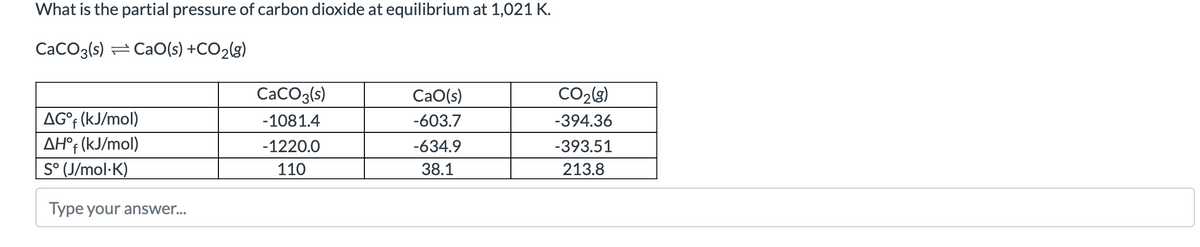 What is the partial pressure of carbon dioxide at equilibrium at 1,021 K.
CaCO3(s) CaO(s) +CO₂(g)
AG°f (kJ/mol)
AHºf (kJ/mol)
S° (J/mol.K)
Type your answer...
CaCO3(s)
-1081.4
-1220.0
110
CaO(s)
-603.7
-634.9
38.1
CO₂(g)
-394.36
-393.51
213.8