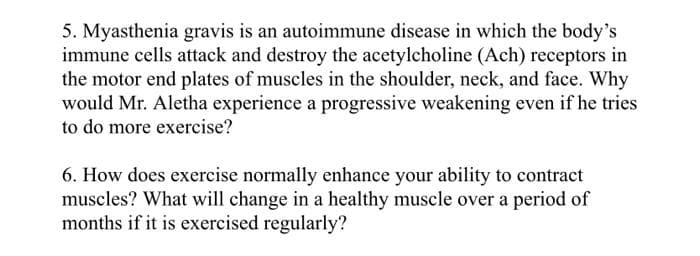 5. Myasthenia gravis is an autoimmune disease in which the body's
immune cells attack and destroy the acetylcholine (Ach) receptors in
the motor end plates of muscles in the shoulder, neck, and face. Why
would Mr. Aletha experience a progressive weakening even if he tries
to do more exercise?
6. How does exercise normally enhance your ability to contract
muscles? What will change in a healthy muscle over a period of
months if it is exercised regularly?