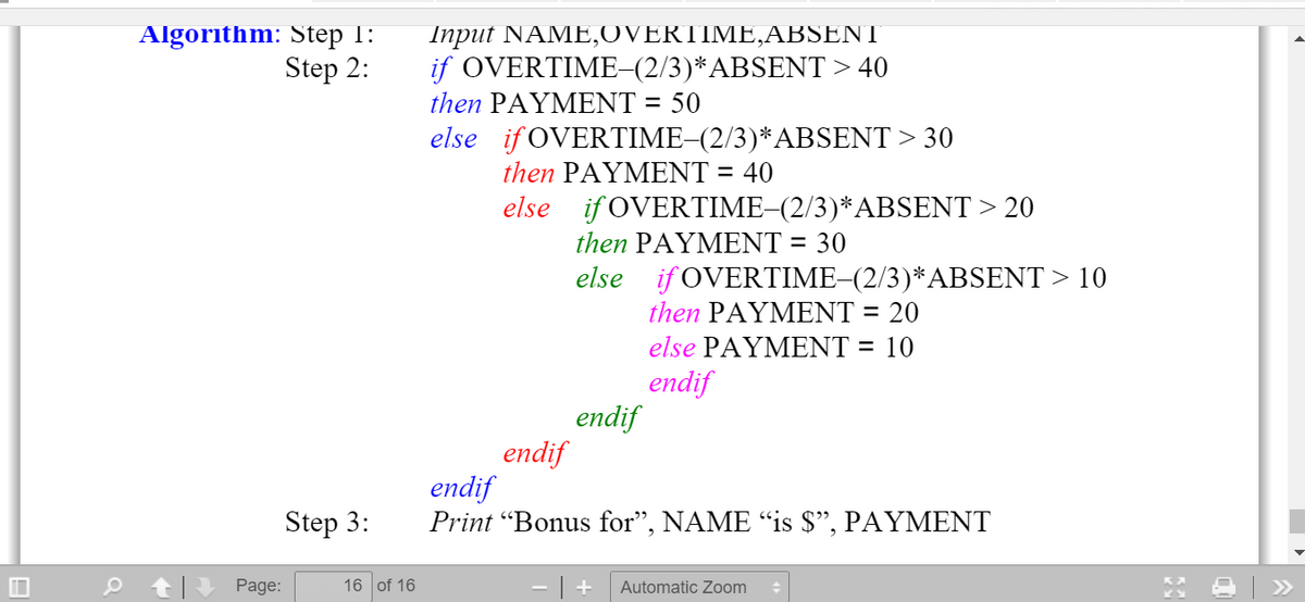 Algorithm: Step 1:
Step 2:
Input NAME,OVERTIME,ABSENT
if OVERTIME-(2/3)*ABSENT > 40
then PAΥΜΕNT = 50
else if OVERTIME–(2/3)*ABSENT > 30
then PAΥΜΕNT - 40
%3D
else if OVERTIME–(2/3)*ABSENT > 20
then PAYΜΕNΤ - 30
else if OVERTIME-(2/3)*ABSENT > 10
then PAΥΜΕNT - 20
else PAYΜΕΝΤ - 10
endif
endif
endif
endif
Print Βonus for" , ΝΑΜΕ "is $, PAYMΕΝT
Step 3:
Page:
16 of 16
- | +
Automatic Zoom
