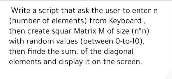 Write a script that ask the user to enter n
(number of elements) from Keyboard,
then create squar Matrix M of size (n*n)
with random values (between 0-to-10),
then finde the sum. of the diagonal
elements and display it on the screen.
