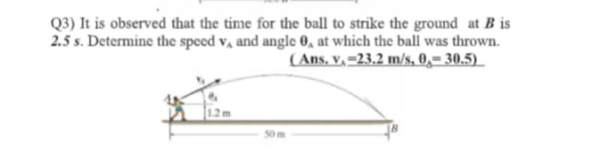 Q3) It is observed that the time for the ball to strike the ground at B is
2.5 s. Determine the speed v, and angle 0, at which the ball was thrown.
(Ans, v, =23.2 m/s, 0,= 30.5)
1.2m
50 m
