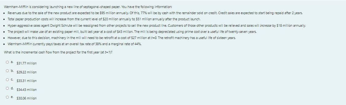 Wemham-Miffin is considering launching a new line of septagonal-shaped paper. You have the following information:
• Revenues due to the sale of the new product are expected to be $95 million annually. Of this, 77% will be by cash with the remainder sold on credit. Credit sales are expected to start being repaid after 2 years.
• Total paper production costs will increase from the current level of $20 million annually to $51 million annually after the product launch.
• Hyper-aggressive sales agent Dwight Schrute will be reassigned from other projects to sell the new product line. Customers of those other products will be relieved and sales will increase by $18 million annually.
• The project will make use of an existing paper mill, built last year at a cost of $43 million. The mill is being depreciated using prime cost over a useful life of twenty-seven years.
• However, due to this decision, machinery in the mill will need to be retrofit at a cost of $27 million at t=0. The retrofit machinery has a useful life of sixteen years.
• Wernham-Mifflin currently pays taxes at an overall tax rate of 38% and a marginal rate of 44%.
What is the incremental cash flow from the project for the first year (at t= 1)?
$31.77 million
Ob.
$29.22 million
OG $33.31 million
O d. 534,43 million
O e $30.06 million
