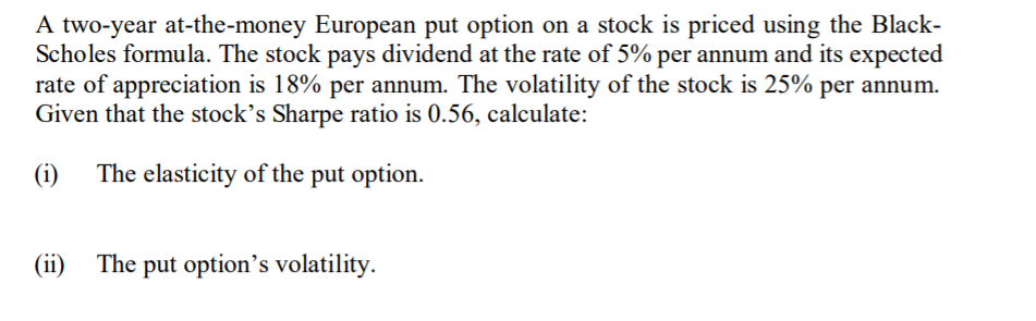 A two-year at-the-money European put option on a stock is priced using the Black-
Scholes formula. The stock pays dividend at the rate of 5% per annum and its expected
rate of appreciation is 18% per annum. The volatility of the stock is 25% per annum.
Given that the stock's Sharpe ratio is 0.56, calculate:
(i)
The elasticity of the put option.
(ii) The put option's volatility.
