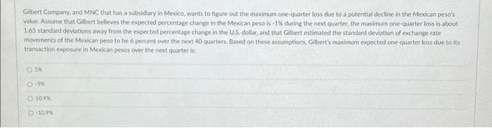 Gilbert Company, and MNC that has a subsidiary in Mexico, wants to figure out the maximum one-quarter loss due to a potential decline in the Mexican peso's
value. Assume that Gilbert believes the expected percentage change in the Mexican peso is -1% during the next quarter, the maximum one-quarter loss is about
1.65 standard deviations away from the expected percentage change in the US. dollar, and that Gilbert estimated the standard deviation of exchange rate
movements of the Mexican peso to be 6 percent over the next 40 quarters. Based on these assumptions, Gilbert's maximum expected one quarter loss due to its
transaction exposure in Mexican pesos over the next quarter is:
O S%
O 10.9%
O 10.9%
