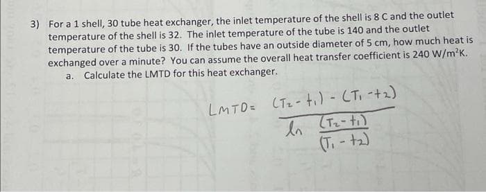 3) For a 1 shell, 30 tube heat exchanger, the inlet temperature of the shell is 8 C and the outlet
temperature of the shell is 32. The inlet temperature of the tube is 140 and the outlet
temperature of the tube is 30. If the tubes have an outside diameter of 5 cm, how much heat is
exchanged over a minute? You can assume the overall heat transfer coefficient is 240 W/m?K.
a. Calculate the LMTD for this heat exchanger.
LMTD= (Tz- ti) - CTI -+2)
(T.-t2)
