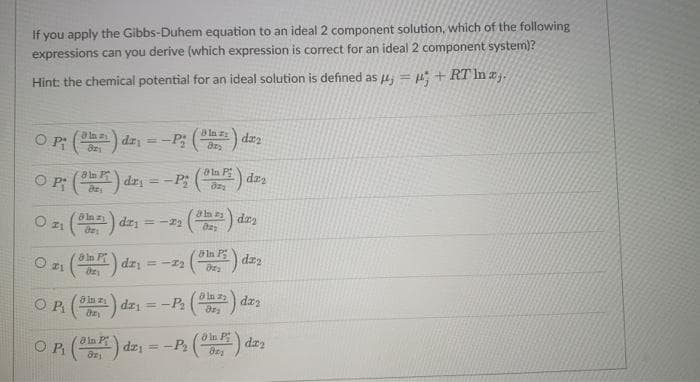 If you apply the Gibbs-Duhem equation to an ideal 2 component solution, which of the following
expressions can you derive (which expression is correct for an ideal 2 component system)?
Hint: the chemical potential for an ideal solution is defined as 4 = u, + RT In aj.
In z
O P () dz=-P; ( dzz
aln a
ata P
O P: () dzi = -P; () daa
-) dri = -r2
a In P
8 In P
dz2
dri = -22
O Pi
dz; = -P ( dzy
8 in P
a In P
OR () dz
= -P () dz
z
