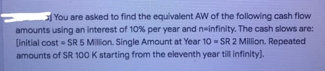 You are asked to find the equivalent AW of the following cash flow
amounts using an interest of 10% per year and n-infinity. The cash slows are:
[initial cost = SR 5 Million. Single Amount at Year 10 = SR 2 Million. Repeated
%3D
amounts of SR 100 K starting from the eleventh year till infinity].
