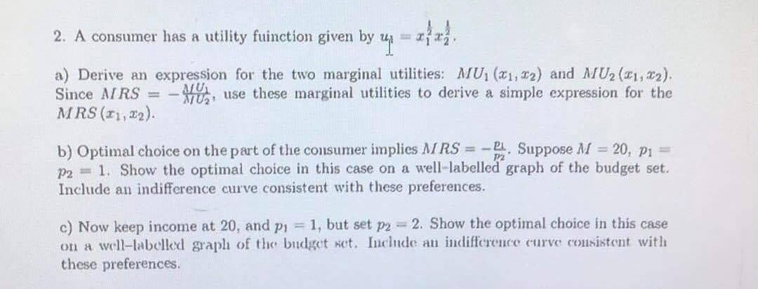 2. A consumer has a utility fuinction given by
a) Derive an expression for the two marginal utilities: MU (x1, 22) and MU2 (21, r2).
Since AMRS = -YU use these marginal utilities to derive a simple expression for the
MRS (r1, 22).
b) Optimal choice on the part of the consumer implies MI RS = -. Suppose M 20, p1 =
p2 = 1. Show the optimal choice in this case on a well-labelled graph of the budget set.
Include an indifference curve consistent with these preferences.
c) Now keep income at 20, and pi = 1, but set p2 - 2. Show the optimal choice in this case
on a well-labelled graplh of the budget set. Inclnde an indifference curve consistent with
these preferences.

