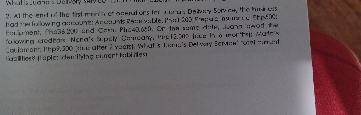 What is Juana's Delivé
2. At the end of the first month of operations for Juana's Delivery Service, the business
had the following accounts: Accounts Receivable, Php1,200; Prepaid Insurance, Php500;
Equipment, Php36,200 and Cash, Php40,650. On the same date, Juana owed the
following creditors: Nena's Supply Company, Php12,000 (due in 6 months); Maria's
Equipment, Php9,500 (due after 2 years). What is Juana's Delivery Service' total current
liabilities? (Topic: Identifying current liabilities)
