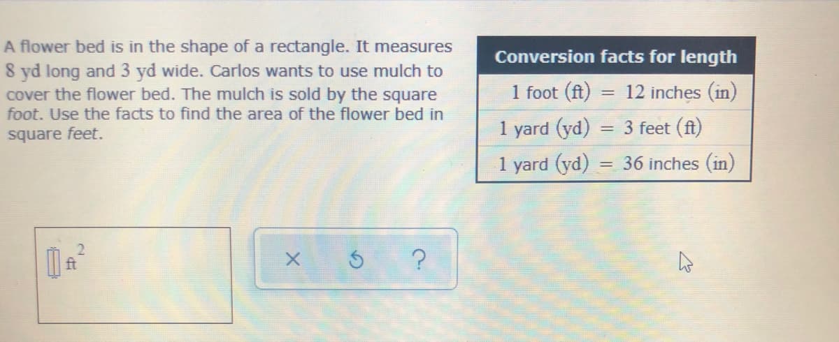 A flower bed is in the shape of a rectangle. It measures
8 yd long and 3 yd wide. Carlos wants to use mulch to
cover the flower bed. The mulch is sold by the square
foot. Use the facts to find the area of the flower bed in
Conversion facts for length
1 foot (ft)
= 12 inches (in)
square feet.
1 yard (yd) = 3 feet (ft)
1 yard (yd)
= 36 inches (in)
ft
