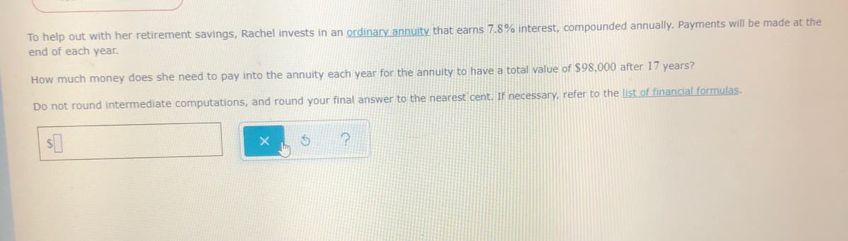 To help out with her retirement savings, Rachel invests in an ordinary annuity that earns 7.8% interest, compounded annually. Payments will be made at
end of each year.
How much money does she need to pay into the annuity each year for the annuity to have a total value of $98.000 after 17 years?
Do not round intermediate computations, and round your final answer to the nearest cent. If necessary, refer to the list of financial formulas.
