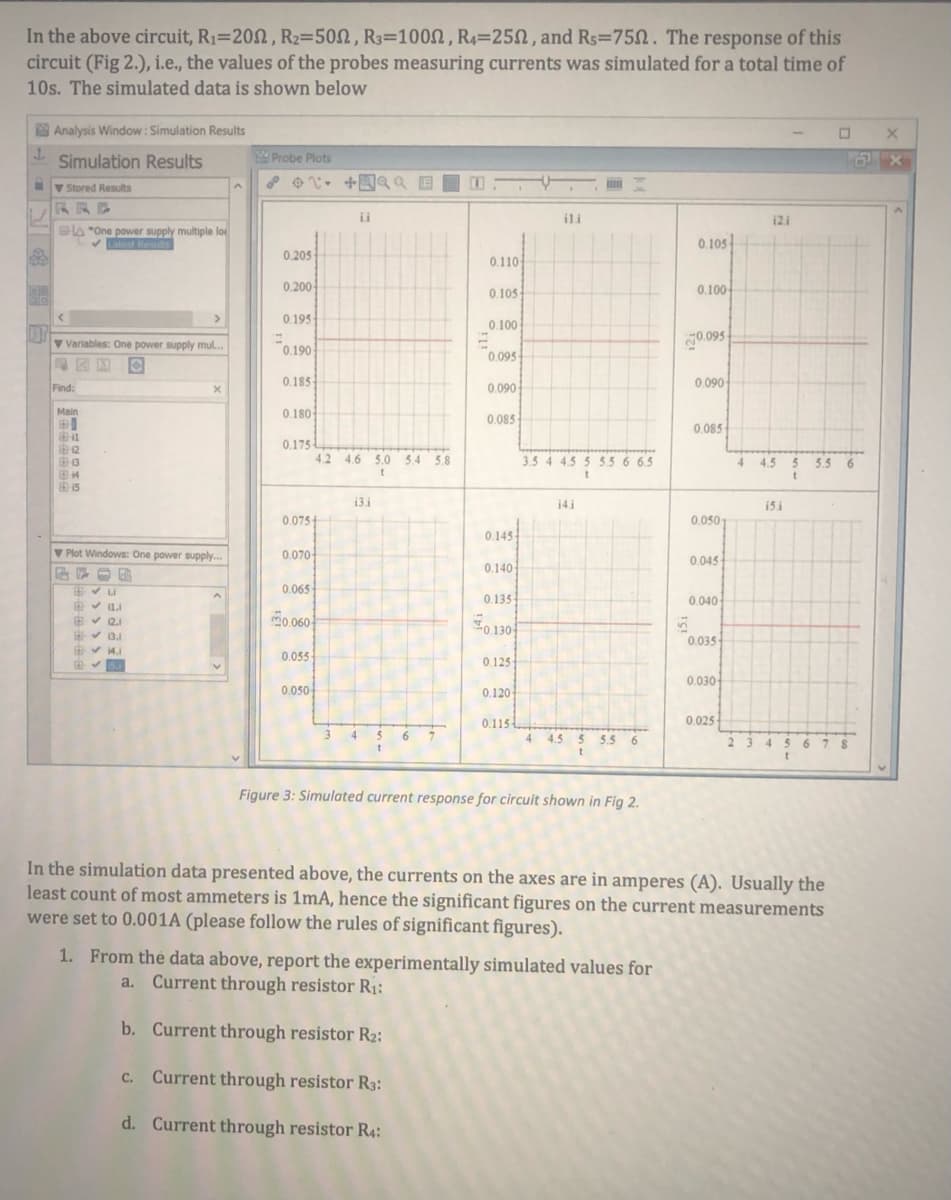 In the above circuit, R1=202, R2=502, R3=1002, R4=25, and Rs=750. The response of this
circuit (Fig 2.), i.e., the values of the probes measuring currents was simulated for a total time of
10s. The simulated data is shown below
Analysis Window: Simulation Results
Simulation Results
Probe Plots
Iv Stored Results
RRE
ii
ili
12i
la "One power supply multiple lo
VLatest Resuts
0.105
0.205
0.110
0.200-
0.100
0.105
0.195
0.100
07
V Variables: One power supply mul.
g0.095
0.190
0.095-
Find:
0.185
0.090
0.090
Main
0.180
0.085
0.085
0.175
12
13
4.2 4.6 5.0 54 5.8
3.5 4 4.5 5 5.56 6.5
4
4.5
5.5
6
15
13.i
14i
15 i
0.075
0.0501
0.145
V Plot Windows: One power supply..
0.070
0.045
0.140
0.065
0.135
0.040
E v 11.1
v 12.1
v 13.
v 14.1
m0.060
0.1304
0.035
0.055
0.125
0.030
0.050
0.120
0.115
0.025
4.
7.
4 4.5 5 5.5
6.
23
45
6 7 8
Figure 3: Simulated current response for circuit shown in Fig 2.
In the simulation data presented above, the currents on the axes are in amperes (A). Usually the
least count of most ammeters is 1mA, hence the significant figures on the current measurements
were set to 0.001A (please follow the rules of significant figures).
1. From the data above, report the experimentally simulated values for
a. Current through resistor R1:
b. Current through resistor R2:
c. Current through resistor R3:
d. Current through resistor R4:
