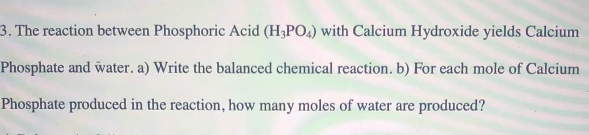 3. The reaction between Phosphoric Acid (H3PO4) with Calcium Hydroxide yields Calcium
Phosphate and water. a) Write the balanced chemical reaction. b) For each mole of Calcium
Phosphate produced in the reaction, how many moles of water are produced?
