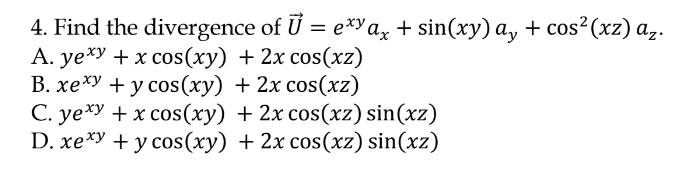 4. Find the divergence of U = e*"a, + sin(xy) a, + cos²(xz) a,.
А. yе*у + х сos(ху) + 2х сos(xz)
В. хехУ + у соs (ху) + 2х сos(xz)
C. ye*y + x cos(xy) + 2x cos(xz) sin(xz)
D. xexy +y cos(xy) + 2x cos(xz) sin(xz)
