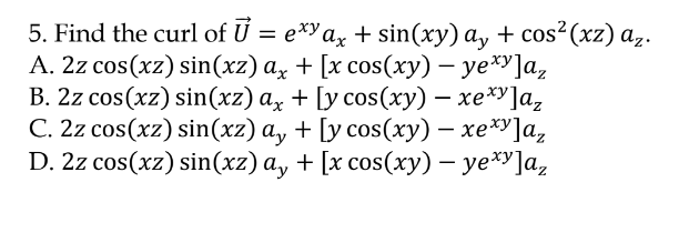 5. Find the curl of U %3D е*Ya, + sin(хy) а, + сos* (xz) а,.
А. 22 сos(xz) sin(xz) а, + [x сos(хy) - уе*]а,
В. 2z сos(xz) sin(xz) а, + [ycos(ху) — хеху]а,
С. 22 сos (x2) sin(хг) а, + [у сos(ху) - хе*]а,
D. 2z cos(xz) sin(xz) ay + [x cos(ху) — уе*у]а,
