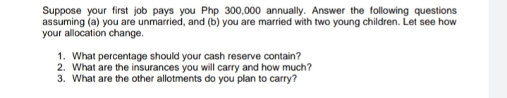 Suppose your first job pays you Php 300,000 annually. Answer the following questions
assuming (a) you are unmarried, and (b) you are married with two young children. Let see how
your allocation change.
1. What percentage should your cash reserve contain?
2. What are the insurances you will carry and how much?
3. What are the other allotments do you plan to carry?
