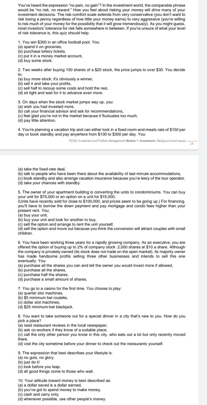 You've heard the expression "no pain, no gain"? In the investment world, the comparable phrase
would be "no risk, no reward." How you feel about risking your money will drive many of your
investment decisions. The risk-comfort scale extends from very conservative (you don't want to
risk losing a penny regardless of how little your money eans) to very aggressive (you're willing
to risk much of your money for the possibility that it will grow tremendously). As you might guess,
most investors' tolerance for risk falls somewhere in between. If you're unsure of what your level
of risk tolerance is, this quiz should help.
1. You win $300 in an office football pool. You:
(a) spend it on groceries,
(b) purchase lottery tickets,
(c) put it in a money market account,
(d) buy some stock.
2. Two weeks after buying 100 shares of a $20 stock, the price jumps to over $30. You decide
to:
(a) buy more stock; it's obviously a winner,
(b) sell it and take your profits,
(c) sell half to recoup some costs and hold the rest,
(d) sit tight and wait for it to advance even more.
3. On days when the stock market jumps way up, you:
(a) wish you had invested more,
(b) call your financial advisor and ask for recommendations,
(c) feel glad you're not in the market because it fluctuates too much,
(d) pay little attention.
4. You're planning a vacation trip and can either lock in a fixed room-and-meals rate of $150 per
day or book standby and pay anywhere from $100 to $300 per day. You:
P2305: Investment and Portfolio Management| Module 1: Investments: Background and issues
14
(a) take the fixed-rate deal,
(b) talk to people who have been there about the availability of last-minute accommodations,
(c) book standby and also arrange vacation insurance because you're leery of the tour operator,
(d) take your chances with standby.
5. The owner of your apartment building is converting the units to condominiums. You can buy
your unit for $75,000 or an option on a unit for $15,000.
(Units have recently sold for close to $100,000, and prices seem to be going up.) For financing,
you'll have to borrow the down payment and pay mortgage and condo fees higher than your
present rent. You:
(a)
buy your
(b) buy your unit and look for another to buy,
(c) sell the option and arrange to rent the unit yourself,
(d) sell the option and move out because you think the conversion will attract couples with small
children.
unit,
6. You have been working three years for a rapidly growing company. As an executive, you are
offered the option of buying up to 2% of company stock: 2,000 shares at $10 a share. Although
the company is privately owned (its stock does not trade on the open market), its majority owner
has made handsome profits selling three other businesses and intends to sell this one
eventually. You:
(a) purchase all the shares you can and tell the owner you would invest more if allowed,
(b) purchase all the shares,
(c) purchase half the shares,
(d) purchase a small amount of shares.
7. You go to a casino for the first time. You choose to play:
(a) quarter slot machines,
(b) $5 minimum bet roulette,
(c) dollar slot machines,
(d) $25 minimum-bet blackjack.
8. You want to take someone out for a special dinner in a city that's new to you. How do you
pick a place?
(a) read restaurant reviews in the local newspaper,
(b) ask co-workers if they know of a suitable place,
(c) call the only other person you know in this city, who eats out a lot but only recently moved
there,
(d) visit the city sometime before your dinner to check out the restaurants yourself.
9. The expression that best describes your lifestyle is:
(a) no guts, no glory,
(b) just do it!
(c) look before you leap,
(d) all good things come to those who wait.
10. Your attitude toward money is best described as:
(a) a dollar saved is a dollar earned,
(b) you've got to spend money to make money,
(c) cash and carry only,
(d) whenever possible, use other people's money.

