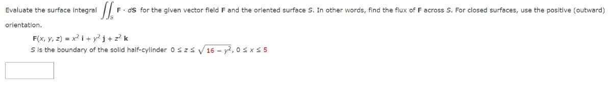 Evaluate the surface integral
orientation.
F. ds for the given vector field F and the oriented surface S. In other words, find the flux of F across S. For closed surfaces, use the positive (outward)
F(x, y, z) = x² + y²j + z² k
S is the boundary of the solid half-cylinder 0 ≤ z≤ √16-y², 0≤ x ≤ 5